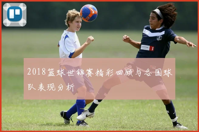2018篮球世锦赛精彩回顾与各国球队表现分析