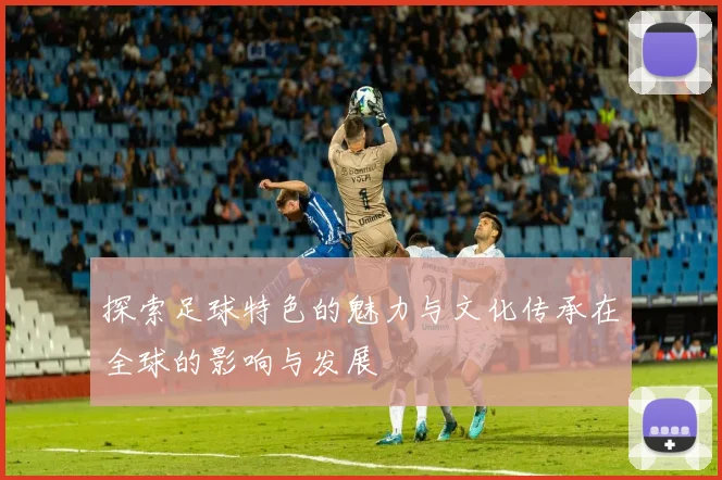 探索足球特色的魅力与文化传承在全球的影响与发展