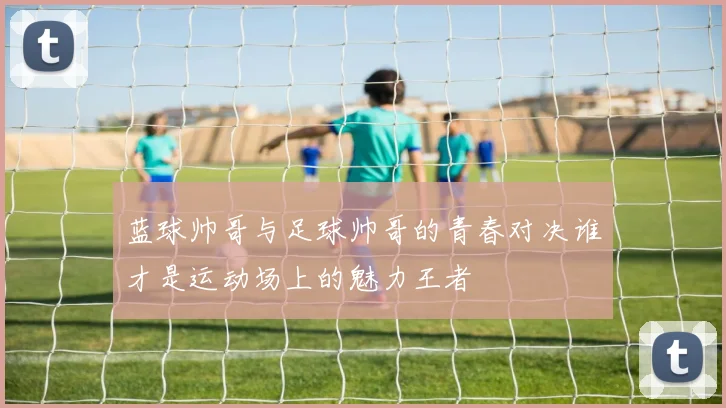 蓝球帅哥与足球帅哥的青春对决谁才是运动场上的魅力王者