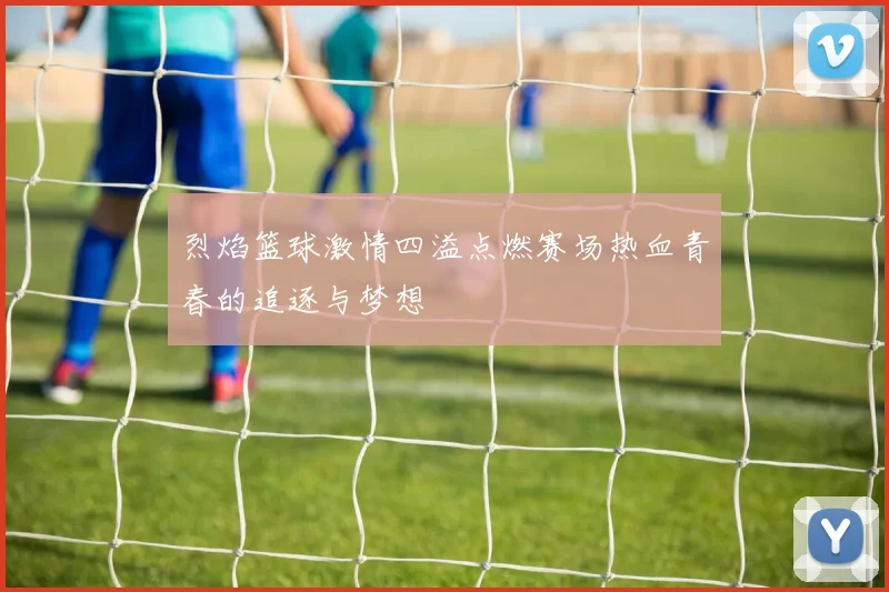 烈焰篮球激情四溢点燃赛场热血青春的追逐与梦想