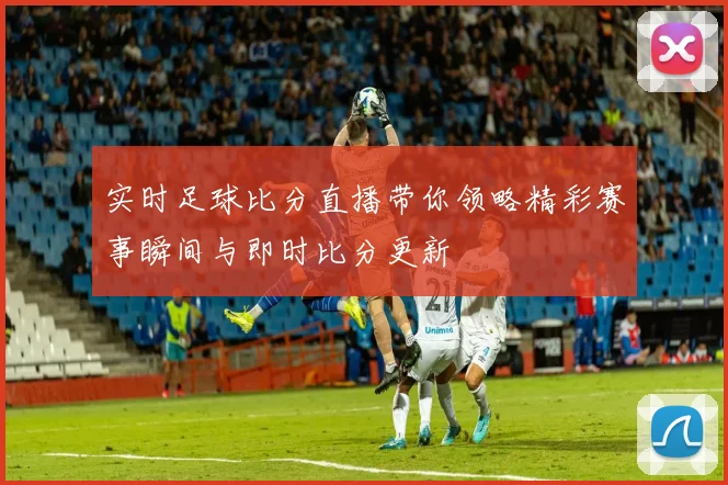 实时足球比分直播带你领略精彩赛事瞬间与即时比分更新